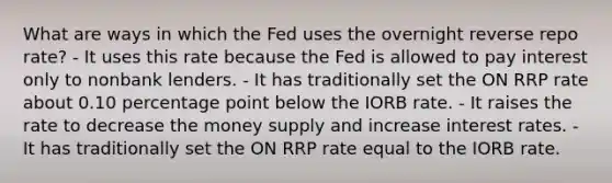 What are ways in which the Fed uses the overnight reverse repo rate? - It uses this rate because the Fed is allowed to pay interest only to nonbank lenders. - It has traditionally set the ON RRP rate about 0.10 percentage point below the IORB rate. - It raises the rate to decrease the money supply and increase interest rates. - It has traditionally set the ON RRP rate equal to the IORB rate.