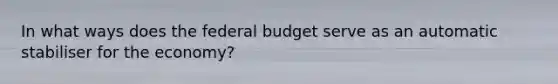 In what ways does the federal budget serve as an automatic stabiliser for the economy?