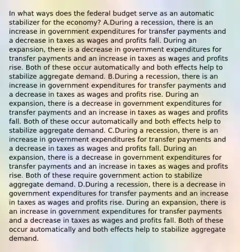 In what ways does the federal budget serve as an automatic stabilizer for the​ economy? A.During a​ recession, there is an increase in government expenditures for transfer payments and a decrease in taxes as wages and profits fall. During an​ expansion, there is a decrease in government expenditures for transfer payments and an increase in taxes as wages and profits rise. Both of these occur automatically and both effects help to stabilize aggregate demand. B.During a​ recession, there is an increase in government expenditures for transfer payments and a decrease in taxes as wages and profits rise. During an​ expansion, there is a decrease in government expenditures for transfer payments and an increase in taxes as wages and profits fall. Both of these occur automatically and both effects help to stabilize aggregate demand. C.During a​ recession, there is an increase in government expenditures for transfer payments and a decrease in taxes as wages and profits fall. During an​ expansion, there is a decrease in government expenditures for transfer payments and an increase in taxes as wages and profits rise. Both of these require government action to stabilize aggregate demand. D.During a​ recession, there is a decrease in government expenditures for transfer payments and an increase in taxes as wages and profits rise. During an​ expansion, there is an increase in government expenditures for transfer payments and a decrease in taxes as wages and profits fall. Both of these occur automatically and both effects help to stabilize aggregate demand.