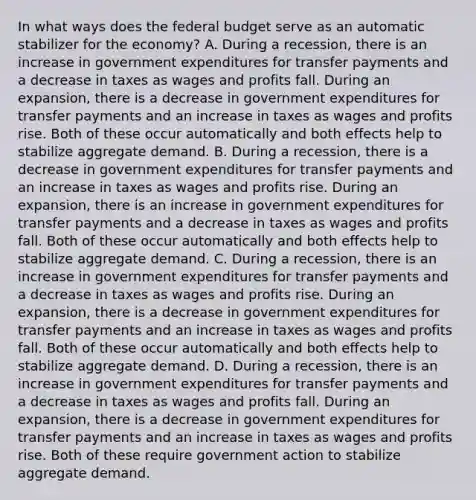 In what ways does the federal budget serve as an automatic stabilizer for the​ economy? A. During a​ recession, there is an increase in government expenditures for transfer payments and a decrease in taxes as wages and profits fall. During an​ expansion, there is a decrease in government expenditures for transfer payments and an increase in taxes as wages and profits rise. Both of these occur automatically and both effects help to stabilize aggregate demand. B. During a​ recession, there is a decrease in government expenditures for transfer payments and an increase in taxes as wages and profits rise. During an​ expansion, there is an increase in government expenditures for transfer payments and a decrease in taxes as wages and profits fall. Both of these occur automatically and both effects help to stabilize aggregate demand. C. During a​ recession, there is an increase in government expenditures for transfer payments and a decrease in taxes as wages and profits rise. During an​ expansion, there is a decrease in government expenditures for transfer payments and an increase in taxes as wages and profits fall. Both of these occur automatically and both effects help to stabilize aggregate demand. D. During a​ recession, there is an increase in government expenditures for transfer payments and a decrease in taxes as wages and profits fall. During an​ expansion, there is a decrease in government expenditures for transfer payments and an increase in taxes as wages and profits rise. Both of these require government action to stabilize aggregate demand.