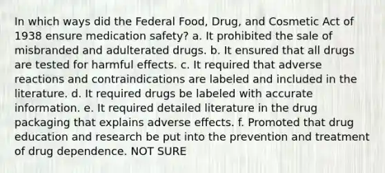 In which ways did the Federal Food, Drug, and Cosmetic Act of 1938 ensure medication safety? a. It prohibited the sale of misbranded and adulterated drugs. b. It ensured that all drugs are tested for harmful effects. c. It required that adverse reactions and contraindications are labeled and included in the literature. d. It required drugs be labeled with accurate information. e. It required detailed literature in the drug packaging that explains adverse effects. f. Promoted that drug education and research be put into the prevention and treatment of drug dependence. NOT SURE