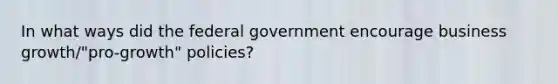 In what ways did the federal government encourage business growth/"pro-growth" policies?