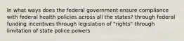 In what ways does the federal government ensure compliance with federal health policies across all the states? through federal funding incentives through legislation of "rights" through limitation of state police powers