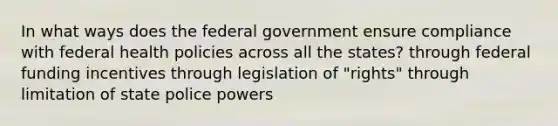 In what ways does the federal government ensure compliance with federal health policies across all the states? through federal funding incentives through legislation of "rights" through limitation of state police powers