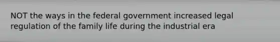 NOT the ways in the federal government increased legal regulation of the family life during the industrial era