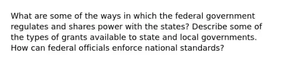 What are some of the ways in which the federal government regulates and shares power with the states? Describe some of the types of grants available to state and local governments. How can federal officials enforce national standards?