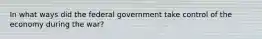 In what ways did the federal government take control of the economy during the war?