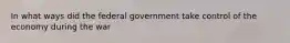 In what ways did the federal government take control of the economy during the war