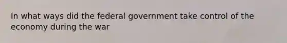 In what ways did the federal government take control of the economy during the war