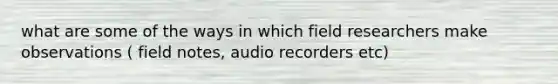 what are some of the ways in which field researchers make observations ( field notes, audio recorders etc)