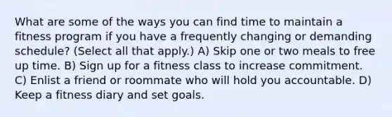 What are some of the ways you can find time to maintain a fitness program if you have a frequently changing or demanding schedule? (Select all that apply.) A) Skip one or two meals to free up time. B) Sign up for a fitness class to increase commitment. C) Enlist a friend or roommate who will hold you accountable. D) Keep a fitness diary and set goals.