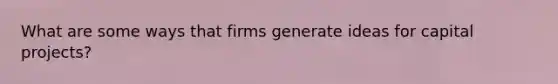 What are some ways that firms generate ideas for capital projects?