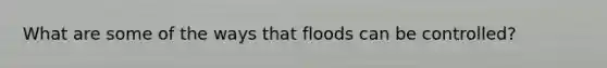 What are some of the ways that floods can be controlled?