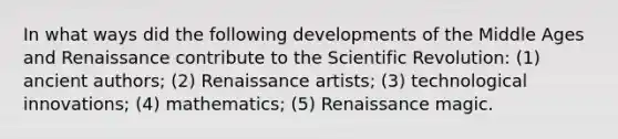 In what ways did the following developments of the Middle Ages and Renaissance contribute to the Scientific Revolution: (1) ancient authors; (2) Renaissance artists; (3) technological innovations; (4) mathematics; (5) Renaissance magic.