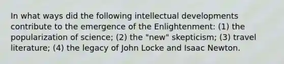 In what ways did the following intellectual developments contribute to the emergence of the Enlightenment: (1) the popularization of science; (2) the "new" skepticism; (3) travel literature; (4) the legacy of John Locke and Isaac Newton.