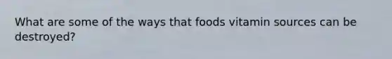 What are some of the ways that foods vitamin sources can be destroyed?