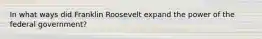 In what ways did Franklin Roosevelt expand the power of the federal government?