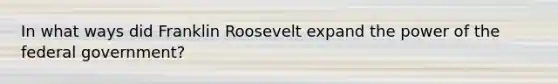 In what ways did Franklin Roosevelt expand the power of the federal government?