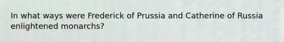 In what ways were Frederick of Prussia and Catherine of Russia enlightened monarchs?