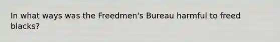 In what ways was the Freedmen's Bureau harmful to freed blacks?