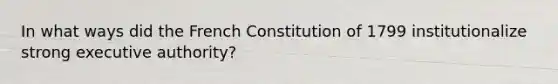 In what ways did the French Constitution of 1799 institutionalize strong executive authority?