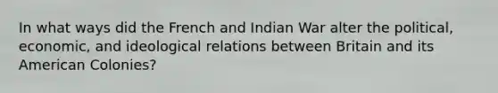 In what ways did the French and Indian War alter the political, economic, and ideological relations between Britain and its American Colonies?