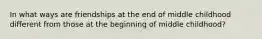 In what ways are friendships at the end of middle childhood different from those at the beginning of middle childhood?