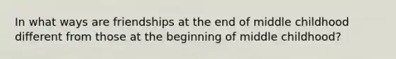 In what ways are friendships at the end of middle childhood different from those at the beginning of middle childhood?