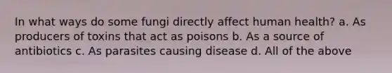 In what ways do some fungi directly affect human health? a. As producers of toxins that act as poisons b. As a source of antibiotics c. As parasites causing disease d. All of the above