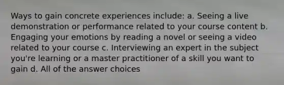 Ways to gain concrete experiences include: a. Seeing a live demonstration or performance related to your course content b. Engaging your emotions by reading a novel or seeing a video related to your course c. Interviewing an expert in the subject you're learning or a master practitioner of a skill you want to gain d. All of the answer choices