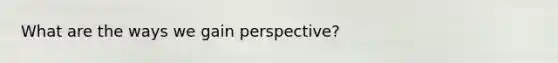 What are the ways we gain perspective?