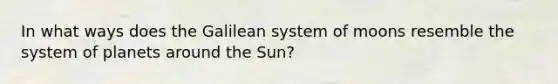 In what ways does the Galilean system of moons resemble the system of planets around the Sun?