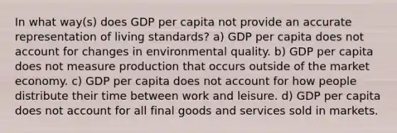 In what way(s) does GDP per capita not provide an accurate representation of living standards? a) GDP per capita does not account for changes in environmental quality. b) GDP per capita does not measure production that occurs outside of the market economy. c) GDP per capita does not account for how people distribute their time between work and leisure. d) GDP per capita does not account for all final goods and services sold in markets.