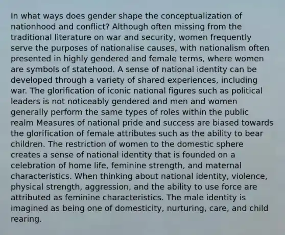 In what ways does gender shape the conceptualization of nationhood and conflict? Although often missing from the traditional literature on war and security, women frequently serve the purposes of nationalise causes, with nationalism often presented in highly gendered and female terms, where women are symbols of statehood. A sense of national identity can be developed through a variety of shared experiences, including war. The glorification of iconic national figures such as political leaders is not noticeably gendered and men and women generally perform the same types of roles within the public realm Measures of national pride and success are biased towards the glorification of female attributes such as the ability to bear children. The restriction of women to the domestic sphere creates a sense of national identity that is founded on a celebration of home life, feminine strength, and maternal characteristics. When thinking about national identity, violence, physical strength, aggression, and the ability to use force are attributed as feminine characteristics. The male identity is imagined as being one of domesticity, nurturing, care, and child rearing.