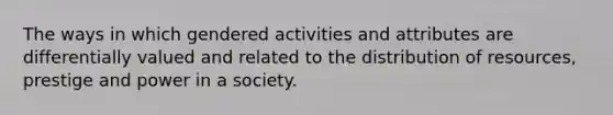 The ways in which gendered activities and attributes are differentially valued and related to the distribution of resources, prestige and power in a society.