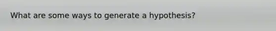 What are some ways to generate a hypothesis?