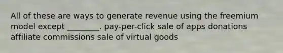 All of these are ways to generate revenue using the freemium model except ________. pay-per-click sale of apps donations affiliate commissions sale of virtual goods