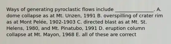 Ways of generating pyroclastic flows include ________________. A. dome collapse as at Mt. Unzen, 1991 B. overspilling of crater rim as at Mont Pelée, 1902-1903 C. directed blast as at Mt. St. Helens, 1980, and Mt. Pinatubo, 1991 D. eruption column collapse at Mt. Mayon, 1968 E. all of these are correct