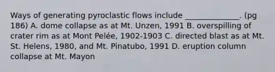 Ways of generating pyroclastic flows include ______________. (pg 186) A. dome collapse as at Mt. Unzen, 1991 B. overspilling of crater rim as at Mont Pelée, 1902-1903 C. directed blast as at Mt. St. Helens, 1980, and Mt. Pinatubo, 1991 D. eruption column collapse at Mt. Mayon