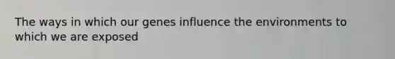 The ways in which our genes influence the environments to which we are exposed