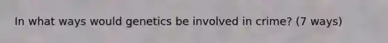 In what ways would genetics be involved in crime? (7 ways)