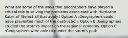 What are some of the ways that geographers have played a critical role in solving the problems associated with Hurricane Katrina? (Select all that apply.) Option A :Geographers could have prevented much of the destruction. Option B :Geographers studied the storm's impact on the regional economy. Option C :Geographers were able to predict the storm's path.