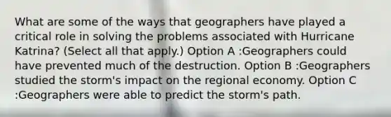 What are some of the ways that geographers have played a critical role in solving the problems associated with Hurricane Katrina? (Select all that apply.) Option A :Geographers could have prevented much of the destruction. Option B :Geographers studied the storm's impact on the regional economy. Option C :Geographers were able to predict the storm's path.