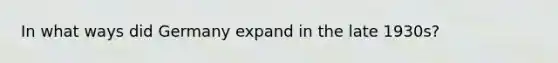 In what ways did Germany expand in the late 1930s?