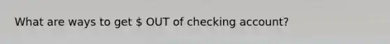 What are ways to get  OUT of checking account?