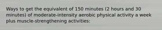 Ways to get the equivalent of 150 minutes (2 hours and 30 minutes) of moderate-intensity aerobic physical activity a week plus muscle-strengthening activities: