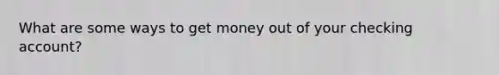 What are some ways to get money out of your checking account?