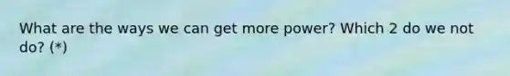 What are the ways we can get more power? Which 2 do we not do? (*)