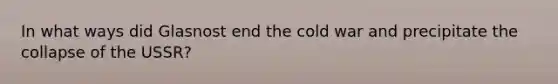 In what ways did Glasnost end the cold war and precipitate the collapse of the USSR?