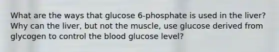 What are the ways that glucose 6-phosphate is used in the liver? Why can the liver, but not the muscle, use glucose derived from glycogen to control the blood glucose level?